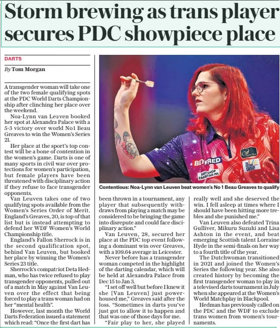 Storm brewing as trans player secures PDC showpiece place The Daily Telegraph21 Oct 2024By Tom Morgan  A transgender woman will take one of the two female qualifying spots at the PDC World Darts Championship after clinching her place over the weekend.  Noa-lynn van Leuven booked her spot at Alexandra Palace with a 5-3 victory over world No1 Beau Greaves to win the Women’s Series 21.  Her place at the sport’s top contest will be a bone of contention in the women’s game. Darts is one of many sports in civil war over protections for women’s participation, but female players have been threatened with disciplinary action if they refuse to face transgender opponents.  Van Leuven takes one of two qualifying spots available from the Women’s Series Order of Merit. England’s Greaves, 20, is top of that list but is instead attempting to defend her WDF Women’s World Championship title.  England’s Fallon Sherrock is in the second qualification spot, behind Van Leuven, but booked her place by winning the Women’s Series 23 title.  Sherrock’s compatriot Deta Hedman, who has twice refused to play transgender opponents, pulled out of a match in May against Van Leuven over the effect that being forced to play a trans woman had on her “mental health”.  However, last month the World Darts Federation issued a statement which read: “Once the first dart has been thrown in a tournament, any player that subsequently withdraws from playing a match may be considered to be bringing the game into disrepute and could face disciplinary action.”  Van Leuven, 28, secured her place at the PDC top event following a dominant win over Greaves, with a 109.64 average in Leicester.  Never before has a transgender woman competed in the highlight of the darting calendar, which will be held at Alexandra Palace from Dec 15 to Jan 3.  “I set off well but before I knew it she [Van Leuven] just powerhoused me,” Greaves said after the loss. “Sometimes in darts you’ve just got to allow it to happen and that was one of those days for me.  “Fair play to her, she played really well and she deserved the win. I fell asleep at times where I should have been hitting more trebles and she punished me.”  Van Leuven also defeated Trina Gulliver, Mikuru Suzuki and Lisa Ashton in the event, and beat emerging Scottish talent Lorraine Hyde in the semi-finals on her way to a fourth title of the year.  The Dutchwoman transitioned in 2021 and joined the Women’s Series the following year. She also created history by becoming the first transgender woman to play in a televised darts tournament in July when she appeared at the Women’s World Matchplay in Blackpool.  Hedman has previously called on the PDC and the WDF to exclude trans women from women’s tournaments.  Article Name:Storm brewing as trans player secures PDC showpiece place Publication:The Daily Telegraph Author:By Tom Morgan Start Page:15 End Page:15