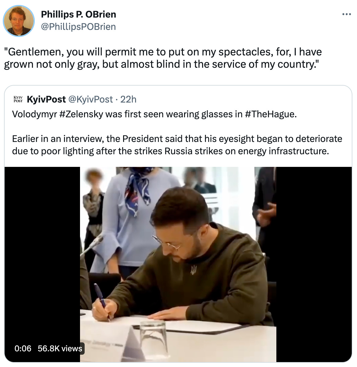  Phillips P. OBrien @PhillipsPOBrien "Gentlemen, you will permit me to put on my spectacles, for, I have grown not only gray, but almost blind in the service of my country." Quote Tweet KyivPost @KyivPost · 22h Volodymyr #Zelensky was first seen wearing glasses in #TheHague.  Earlier in an interview, the President said that his eyesight began to deteriorate due to poor lighting after the strikes Russia strikes on energy infrastructure.