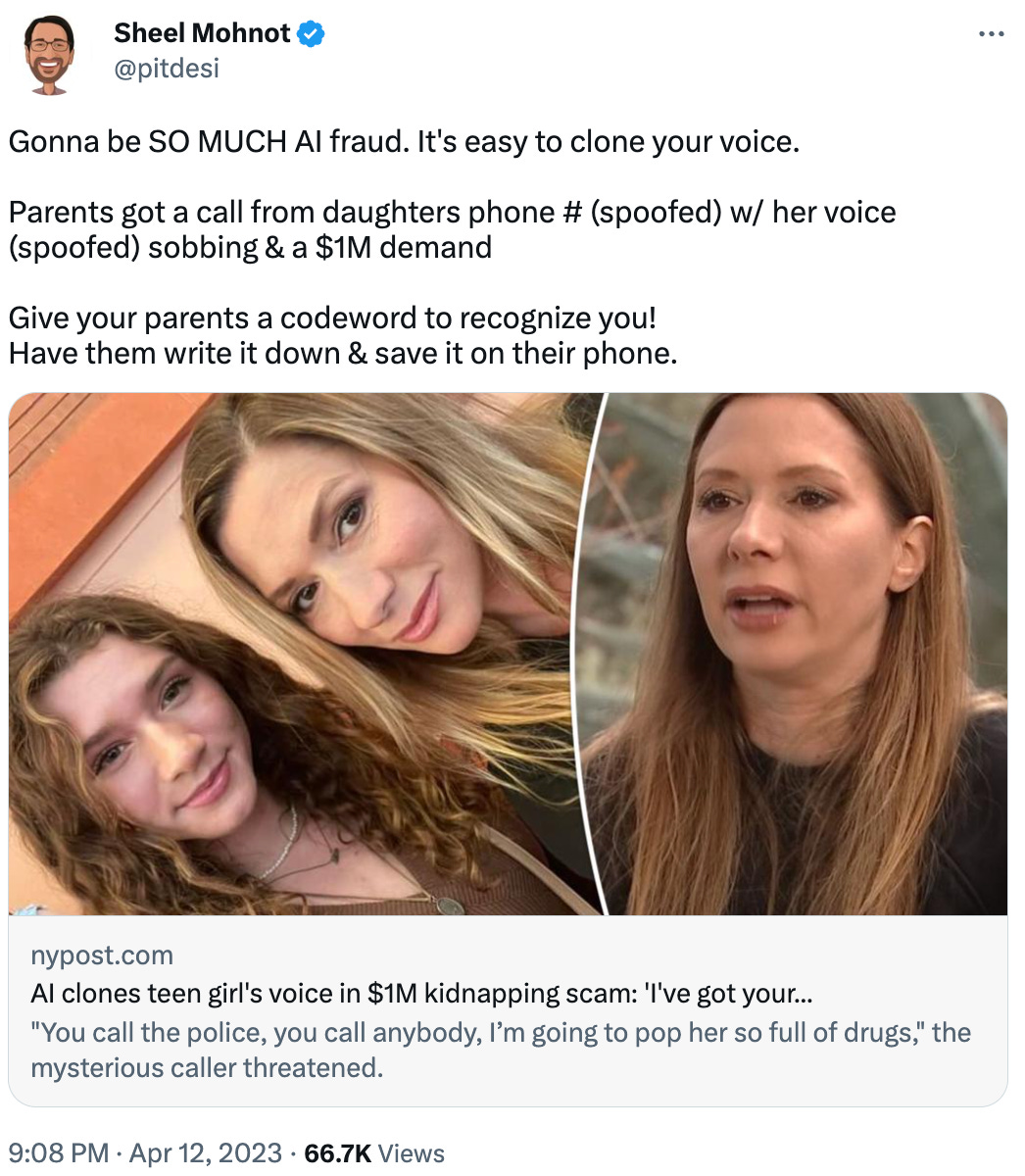 Gonna be SO MUCH AI fraud. It's easy to clone your voice.  Parents got a call from daughters phone # (spoofed) w/ her voice (spoofed) sobbing & a $1M demand  Give your parents a codeword to recognize you! Have them write it down & save it on their phone. nypost.com AI clones teen girl's voice in $1M kidnapping scam: 'I've got your... "You call the police, you call anybody, I’m going to pop her so full of drugs," the mysterious caller threatened.