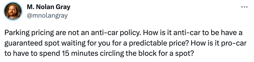  See new Tweets Conversation M. Nolan Gray @mnolangray Parking pricing are not an anti-car policy. How is it anti-car to be have a guaranteed spot waiting for you for a predictable price? How is it pro-car to have to spend 15 minutes circling the block for a spot?
