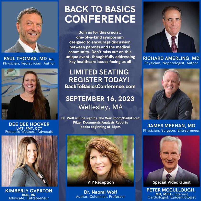 May be an image of 7 people and text that says 'BACK TO BASICS CONFERENCE Join for this crucial, ne-of-a-kind symposium designed encourage discussion between parents and medical community. Don't out unique addressing key healthcare issues all. PAUL THOMAS, MD (Ret). Physician, Pediatrician, Author RICHARD AMERLING, MD Physician, Nephrologist, Author LIMITED SEATING REGISTER TODAY! BackToBasicsConference.com SEPTEMBER 16, 2023 Wellesley, MA DEE DEE HOOVER MT PMT, CCT Pediatric Advocate Dr. Wolf signing War Room/DailyClout Pfizer Documents Analysis Reports books beginning 2pm. JAMES MEEHAN, MD Physician, Surgeon Entrepreneur KIMBERLY OVERTON BSN, Advocate, Entrepreneur VIP Reception Dr. Naomi Wolf Author, Columist, Professor Special Video Guest PETER MCCULLOUGH, MD, MPH Internist Cardiologist, Epidemiologist'