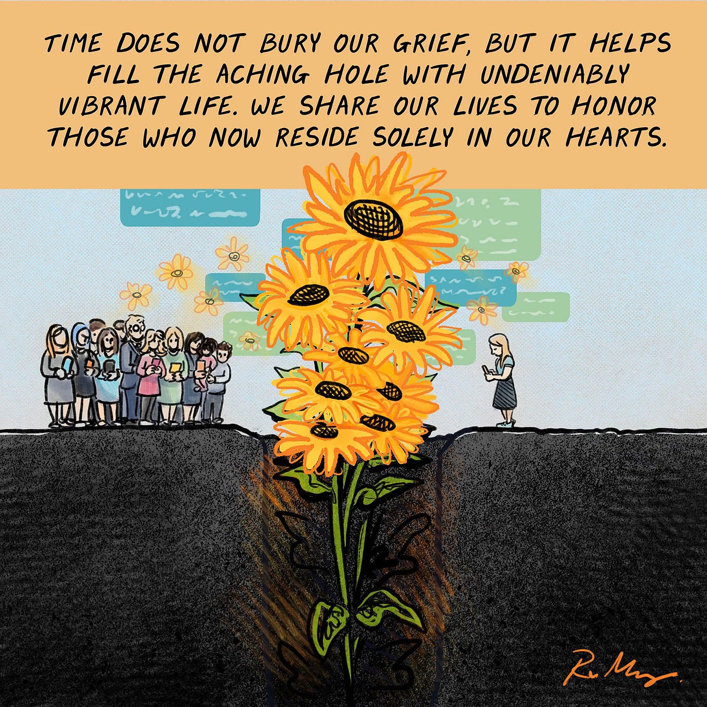 TIME DOES NOT BURY OUR GRIEF, BUT IT HELPS FILL THE ACHING HOLE WITH UNDENIABLY VIBRANT LIFE. WE SHARE OUR LIVES TO HONOR THOSE WHO NOW LIVE ON IN OUR HEARTS. (The grave separating the family members is now bursting forth with sunflowers and text bubbles)