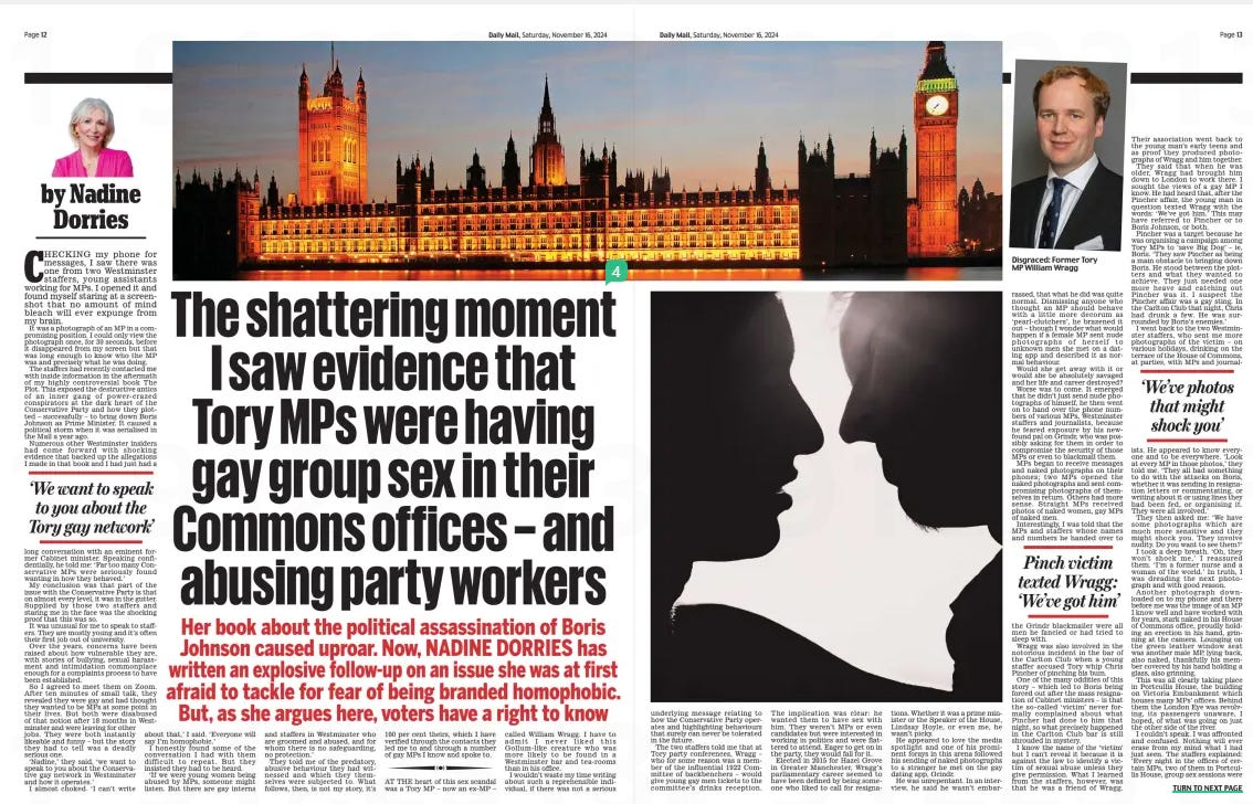 The shattering moment I saw evidence that Tory MPs were having gay group sex in their Commons offices – and abusing party workers Her book about the political assassination of Boris Johnson caused uproar. Now, NADINE DORRIES has written an explosive follow-up on an issue she was at first afraid to tackle for fear of being branded homophobic. But, as she argues here, voters have a ri Daily Mail16 Nov 2024By Nadine Dorries  CHECKING my phone for messages, I saw there was one from two Westminster staffers, young assistants working for MPs. I opened it and found myself staring at a screenshot that no amount of mind bleach will ever expunge from my brain.  It was a photograph of an MP in a compromising position. I could only view the photograph once, for 30 seconds, before it disappeared from my screen but that was long enough to know who the MP was and precisely what he was doing.  The staffers had recently contacted me with inside information in the aftermath of my highly controversial book The Plot. This exposed the destructive antics of an inner gang of power-crazed conspirators at the dark heart of the Conservative Party and how they plotted – successfully – to bring down Boris Johnson as Prime Minister. It caused a political storm when it was serialised in the Mail a year ago.  Numerous other Westminster insiders had come forward with shocking evidence that backed up the allegations I made in that book and I had just had a  ‘We want to speak to you about the Tory gay network’  long conversation with an eminent former Cabinet minister. Speaking confidentially, he told me: ‘Far too many Conservative MPs were seriously found wanting in how they behaved.’  My conclusion was that part of the issue with the Conservative Party is that on almost every level, it was in the gutter. Supplied by those two staffers and staring me in the face was the shocking proof that this was so.  It was unusual for me to speak to staffers. They are mostly young and it’s often their first job out of university.  Over the years, concerns have been raised about how vulnerable they are, with stories of bullying, sexual harassment and intimidation commonplace enough for a complaints process to have been established.  So I agreed to meet them on Zoom. After ten minutes of small talk, they revealed they were gay and had thought they wanted to be MPs at some point in their lives. But both were disabused of that notion after 18 months in Westminster and were leaving for other jobs. They were both instantly likeable and funny – but the story they had to tell was a deadly serious one.  ‘Nadine,’ they said, ‘we want to speak to you about the Conservative gay network in Westminster and how it operates.’  I almost choked. ‘I can’t write about that,’ I said. ‘Everyone will say I’m homophobic.’  I honestly found some of the conversation I had with them difficult to repeat. But they insisted they had to be heard.  ‘If we were young women being abused by MPs, someone might listen. But there are gay interns and staffers in Westminster who are groomed and abused, and for whom there is no safeguarding, no protection.’  They told me of the predatory, abusive behaviour they had witnessed and which they themselves were subjected to. What follows, then, is not my story, it’s 100 per cent theirs, which I have verified through the contacts they led me to and through a number of gay MPs I know and spoke to.  AT THE heart of this sex scandal was a Tory MP – now an ex-MP – called William Wragg. I have to admit I never liked this Gollum-like creature who was more likely to be found in a Westminster bar and tea-rooms than in his office.  I wouldn’t waste my time writing about such a reprehensible individual, if there was not a serious  underlying message relating to how the Conservative Party operates and highlighting behaviours that surely can never be tolerated in the future.  The two staffers told me that at Tory party conferences, Wragg – who for some reason was a member of the influential 1922 Committee of backbenchers – would give young gay men tickets to the committee’s drinks reception.  The implication was clear: he wanted them to have sex with him. They weren’t MPs or even candidates but were interested in working in politics and were flattered to attend. Eager to get on in the party, they would fall for it.  Elected in 2015 for Hazel Grove in Greater Manchester, Wragg’s parliamentary career seemed to have been defined by being someone who liked to call for resignations. Whether it was a prime minister or the Speaker of the House, Lindsay Hoyle, or even me, he wasn’t picky.  He appeared to love the media spotlight and one of his prominent forays in this arena followed his sending of naked photographs to a stranger he met on the gay dating app, Grindr.  He was unrepentant. In an interview, he said he wasn’t embarrassed, that what he did was quite normal. Dismissing anyone who thought an MP should behave with a little more decorum as ‘pearl-clutchers’, he brazened it out – though I wonder what would happen if a female MP sent nude photographs of herself to unknown men she met on a dating app and described it as normal behaviour.  Would she get away with it or would she be absolutely savaged and her life and career destroyed?  Worse was to come. It emerged that he didn’t just send nude photographs of himself, he then went on to hand over the phone numbers of various MPs, Westminster staffers and journalists, because he feared exposure by his newfound pal on Grindr, who was possibly asking for them in order to compromise the security of those MPs or even to blackmail them.  MPs began to receive messages and naked photographs on their phones; two MPs opened the naked photographs and sent compromising photographs of themselves in return. Others had more sense. Straight MPs received photos of naked women, gay MPs of naked men.  Interestingly, I was told that the MPs and staffers whose names and numbers he handed over to  Pinch victim texted Wragg: ‘We’ve got him’  the Grindr blackmailer were all men he fancied or had tried to sleep with.  Wragg was also involved in the notorious incident in the bar of the Carlton Club when a young staffer accused Tory whip Chris Pincher of pinching his bum.  One of the many oddities of this story – which led to Boris being forced out after the mass resignation of Cabinet ministers – is that the so-called ‘victim’ never formally complained about what Pincher had done to him that night, so what precisely happened in the Carlton Club bar is still shrouded in mystery.  I know the name of the ‘victim’ but I can’t reveal it because it is against the law to identify a victim of sexual abuse unless they give permission. What I learned from the staffers, however, was that he was a friend of Wragg.  Their association went back to the young man’s early teens and as proof they produced photographs of Wragg and him together.  They said that when he was older, Wragg had brought him down to London to work there. I sought the views of a gay MP I know. He had heard that, after the Pincher affair, the young man in question texted Wragg with the words: ‘We’ve got him.’ This may have referred to Pincher or to Boris Johnson, or both.  Pincher was a target because he was organising a campaign among Tory MPs to ‘save Big Dog’ – ie, Boris. ‘They saw Pincher as being a main obstacle to bringing down Boris. He stood between the plotters and what they wanted to achieve. They just needed one more heave and catching out Pincher was it. I suspect the Pincher affair was a gay sting. In the Carlton Club that night, Chris had drunk a few. He was surrounded by Boris’s enemies.’  I went back to the two Westminster staffers, who sent me more photographs of the victim – on various holidays, drinking on the terrace of the House of Commons, at parties, with MPs and journalists.  ‘We’ve photos that might shock you’  He appeared to know everyone and to be everywhere. ‘Look at every MP in those photos,’ they told me. ‘They all had something to do with the attacks on Boris, whether it was sending in resignation letters or commentating, or writing about it or using lines they had been fed, or organising it. They were all involved.’  They then asked me: ‘We have some photographs which are much more sensitive and they might shock you. They involve nudity. Do you want to see them?’  I took a deep breath. ‘Oh, they won’t shock me,’ I reassured them. ‘I’m a former nurse and a woman of the world.’ In truth, I was dreading the next photograph and with good reason.  Another photograph downloaded on to my phone and there before me was the image of an MP I know well and have worked with for years, stark naked in his House of Commons office, proudly holding an erection in his hand, grinning at the camera. Lounging on the green leather window seat was another male MP, lying back, also naked, thankfully his member covered by his hand holding a glass, also grinning.  This was all clearly taking place in Portcullis House, the building on Victoria Embankment which houses many MPs’ offices. Behind them the London Eye was revolving, its passengers unaware, I hoped, of what was going on just the other side of the river.  I couldn’t speak. I was affronted and confused. Nothing will ever erase from my mind what I had just seen. The staffers explained: ‘Every night in the offices of certain MPs, two of them in Portcullis House, group sex sessions were  organised by a WhatsApp thread. Not just gay MPs, straight MPs would join in, too.’ ‘There were women there?’ I said, truly shocked. I struggled to think of a single female Conservative MP who would behave in this way. ‘No,’ they replied. ‘We should have said men who – to the outside world – are married and straight.’  Another photo popped up. An MP I know to have a wife and a young child was staring out at me, leaning into his camera, obviously in a state of sexual arousal. They told me: ‘We trimmed off the bottom of that picture so you couldn’t see what his hand was doing.’  I was appalled. I had worked with these people. My brain was telling me what they did privately was none of my business, but then my outrage grew. This is a workplace that politicians spend years trying to be a part of, to be a Member of the mother of all Parliaments, to have the right to be part of the Government of Great Britain and they are standing there naked in working hours. The disrespect still takes my breath away.  One photo showed MP I know in state of sexual arousal  Those offices are in the home of democracy. If anyone else in any other work setting behaved in such a way, they would be immediately dismissed. The staffers’ disclosures continued. ‘That straight MP often has sex with gay MPs but he also has an ongoing thing with a vulnerable woman who works in Westminster too. He uses her for sex.  ‘If he put as much effort into his job as an MP as he does into having sex, it’s fair to say he would be in Cabinet by now.  ‘Sex is pretty much a big thing in Westminster, at least with Conservatives.’  Someone once told me that a Labour MP was more likely to have an affair with Doreen on the checkout at the Co-op, but these days Conservative MPs had sex with each other.  The staffers went on: ‘Wragg would invite gay men on to a group and then start to invite straight MPs. Some of the straight MPs would send pictures of their penis, or...’  Another photograph popped up on to my screen, another straight MP I knew, wearing only briefs. ‘Will would get everyone on to the group and then he would say where the “drinks” were happening or where everyone was meeting up.’  I was then sent another screenshot of this happening. ‘Once the group was established, it was on a need-to-know basis only. If you said you couldn’t make it, you were out and immediately removed from the group because, of course, it wasn’t actually drinks which were being arranged.’  ‘How do you know it was for group sex?’ I asked.  They both laughed. ‘Since when did you feel the need to interview for drinks with a photograph of your personal credentials to attend? Or invite someone with the words, “please come, you’re as fit as f***”.’  I read the messages. There was no doubting the innuendo.  I called a gay friend who is also an MP to help me to make sense of it all. ‘Is there anything else I need to know?’ I asked him.  He was happy to oblige. He appeared to know Wragg very well and told me: ‘When Will arrived in Westminster in 2015, he was pretty normal for the first few months but then something happened to him.  ‘He talked about going to a gay sauna’  He made it very clear his one ambition in Westminster was to have sex with as many young Conservative staffers and interns as possible. He used to talk about going to a gay sauna in Vauxhall. You might think that’s his business but MPs are vulnerable.  ‘I’m gay but I would never go there because I have a brain. He was an easy target, a sitting duck who compromised his own security and ultimately that of others.  ‘He was famous for holding court in the Carlton Club two nights a week, always buying the G and Ts and running up huge bar bills that, it was rumoured, Conservative Central Office later had to pay off.  ‘He was always there with young gay men, different ones every week, always those wanting to become a councillor or get on the candidates’ list, young men who Will did favours for and I think you know what I mean by that.  ‘He never spoke about his sexual encounters when holding court but would openly brag about them with young male staffers, interns and MPs one-to-one.  ‘He did it with me and I was repulsed. His behaviour raised huge safeguarding issues.  ‘More than one complaint was lodged against him in the Whips’ Office, but weirdly, they never came to anything.  ‘The big question for me is who was protecting him? Why would the party tolerate in its ranks an MP like Wragg? Why wasn’t he thrown out years ago? It just doesn’t make any sense.’  I had no answers. What I can say is that how people behave in private is their own business, consenting adults and all that.  But I feel sure that the behaviour described to me is not what voters expect from the people who represent them.  Adapted from Downfall by Nadine Dorries (HarperCollins, £25), to be published November 21. © Nadine Dorries 2024. To order a copy for £21.25 (offer valid to 30/11/24; UK P&P free on orders over £25) go to mailshop.co.uk/books or call 020 3176 2937.  Article Name:The shattering moment I saw evidence that Tory MPs were having gay group sex in their Commons offices – and abusing party workers Publication:Daily Mail Author:By Nadine Dorries Start Page:12 End Page:12