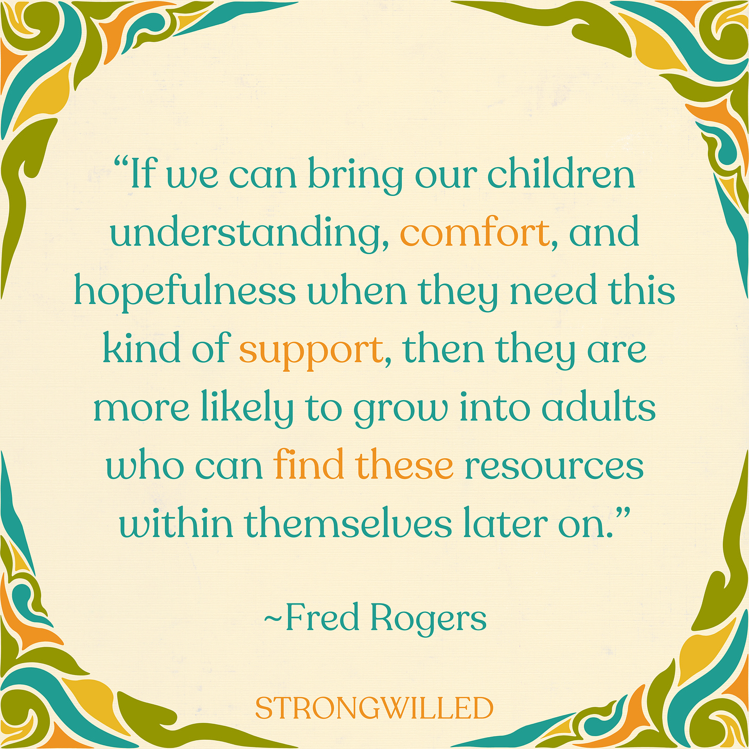 [I]f we can bring our children understanding, comfort, and hopefulness when they need this kind of support, then they are more likely to grow into adults who can find these resources within themselves later on. Fred Rogers