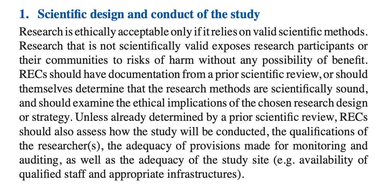 Scientific design and conduct of the study Research is ethically acceptable only if it relies on valid scientific methods. Research that is not scientifically valid exposes research participants or their communities to risks of harm without any possibility of benefit. RECs should have documentation from a prior scientific review, or should themselves determine that the research methods are scientifically sound, and should examine the ethical implications of the chosen research design or strategy. Unless already determined by a prior scientific review, RECs should also assess how the study will be conducted, the qualifications of the researcher(s), the adequacy of provisions made for monitoring and auditing, as well as the adequacy of the study site (e.g. availability of qualified staff and appropriate infrastructures). Scientific design and conduct of the study Research is ethically acceptable only if it relies on valid scientific methods. Research that is not scientifically valid exposes research participants or their communities to risks of harm without any possibility of benefit. RECs should have documentation from a prior scientific review, or should themselves determine that the research methods are scientifically sound, and should examine the ethical implications of the chosen research design or strategy. Unless already determined by a prior scientific review, RECs should also assess how the study will be conducted, the qualifications of the researcher(s), the adequacy of provisions made for monitoring and auditing, as well as the adequacy of the study site (e.g. availability of qualified staff and appropriate infrastructures).