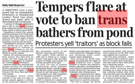 Tempers f lare at vote to ban trans bathers from pond Protesters yell ‘traitors’ as block fails Daily Mail4 Mar 2024Daily Mail Reporter A MEETING over a proposed ban on transgender swimmers at Hampstead Ladies’ Pond was abandoned last night after it descended into acrimony. A group of female swimmers lost a bid to bar trans women from using the pond, which has been open to them since 2019. Organisers closed the annual general meeting of the Kenwood Ladies’ Pond Association (KLPA) minutes later after angry women refused to heed calls to stop shouting, sources told the Mail. Campaigners shouted ‘traitors’ and ‘ shame on you’ after the meeting voted to continue to allow trans women to use the open-air venue on Hampstead Heath in north London. Earlier, the meeting heard pleas from women who said they no longer felt safe using the pond because of the policy of ‘inclusivity’ towards trans swimmers. Sources inside the meeting said women accused the all-female KLPA management committee of prioritising the rights of trans women over those who had been born female. Campaigner Venice Allan warned of the risk of a rape or sexual assault against a woman at the pond and claimed it was the ‘ inevitable’ result of the KLPA’s ‘trans inclusive policy’. The Ladies’ Pond opened in 1926 and is billed as a ‘ unique women-only space’ that ‘provides a place of refuge and security for women and girls of all ages’. In 2019, the City of London Corporation, which manages Hampstead Heath, adopted a gender identity policy allowing trans women to use the pond. It said it was needed to be ‘fully compliant with the Equality Act 2010’. Campaigners called on the KLPA to amend its constitution to include the phrase ‘biological female’ and said single-sex spaces were allowed for changing rooms and swimming pools under human rights legislation. They accused the KLPA committee of prioritising the rights of trans swimmers over a larger number of women who wanted a female-only space, including those from religious communities whose beliefs mean they can swim only in female-only environments. Members supporting the rights of trans women said a ban would be unfair and unlawful and questioned how it could be enforced. The bid to change the KLPA constitution failed, with around three- quarters of the 200 votes cast against the resolution. The two-hour meeting – which had opened with a plea for members to be kind and respectful – was then said to have descended into a shouting match. Miss Allan posted a video on social media showing herself standing on a chair at the meeting, warning women that their vote had increased the likelihood of ‘an act of male sexual violence in a sacred women’s space’. In a statement, the KLPA said all women were welcome to join. Article Name:Tempers f lare at vote to ban trans bathers from pond Publication:Daily Mail Author:Daily Mail Reporter Start Page:25 End Page:25