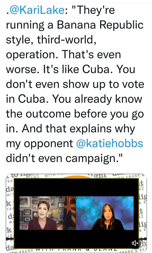 May be an image of 3 people and text that says '@KariLake: "They're running a Banana Republic style, third-world, operation. That's even worse. It's like Cuba. You don't even show up to vote in Cuba. You already know the outcome before you go in. And that explains why my opponent @katiehobbs didn't even campaign." RA da WI k R d W k FR YLA t z da CRANK'