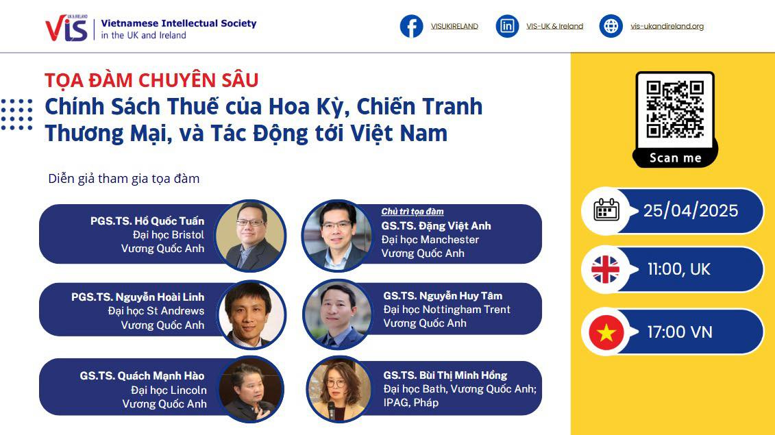 May be an image of 6 people and text that says "送ARESO Vietnamese Intellectual Society and Ireland VISUKIRELAND VIS-UK&Ireland vie-ukandirekandarg TỌA ĐÀM CHUYÊN SÂU Chính Sách Thuế của Hoa Ky, Chiến Tranh Thương Mại, và Tác Động tới Việt Nam Diễn giả tham gia tọa đàm PGS.TS. Hồ Quốc Tuấn Đại học Bristol Vương Quốc Anh Chủ Scan me Đặng Việt ViệtAnh học Manchester Vương Quốc Anh PGS.TS. Nguyễn Hoài Linh Đại Vương Quốc Anh 25/04/2025 GS.TS. Nguyễn Huy Tâm học Nottingham Trent Vương Quốc Anh 11:00, GS.TS. Quách Mạnh Hào Đại học Lincoln Vương Quốc Anh 17:00 Bùi Thị Minh Hồng Đại học Bath, Vương Quốc Anh; IPAG, Pháp"