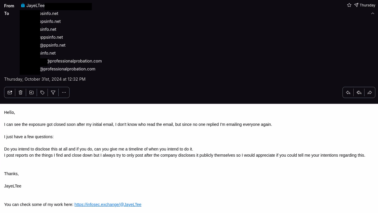 Email Transcript: Hello,  I can see the exposure got closed soon after my initial email, I don't know who read the email, but since no one replied I'm emailing everyone again.  I just have a few questions:  Do you intend to disclose this at all and if you do, can you give me a timeline of when you intend to do it. I post reports on the things I find and close down but I always try to only post after the company discloses it publicly themselves so I would appreciate if you could tell me your intentions regarding this.