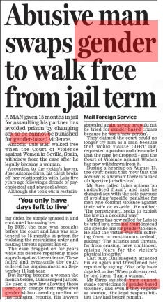 Abusive man swaps gender to walk free from jail term Daily Mail24 Aug 2024Mail Foreign Service A MAN given 15 months in jail for assaulting his partner has avoided prison by changing sex so he cannot be punished for gender-based violence.  Antonio Luis B.R. walked free when the Court of Violence against Women in Seville, Spain, withdrew from the case after he legally became a woman.  According to the victim’s lawyer, Jose Antonio Sires, his client broke off her relationship with Luis five years ago following a decade of psychological and physical abuse.  Although she took out a restrain ing order, he simply ignored it and continued harassing her.  In 2019, the case was brought before the court and Luis was sentenced to 15 months in prison for violating the restraining order and making threats against his ex.  The case dragged on for years while his defence repeatedly made appeals against the sentence. These failed and eventually the court ordered his imprisonment on September 11 last year.  But having become a woman the month before, Luis escaped justice. He used a new law allowing those over 16 to change their registered gender without needing medical or psychological reports. His lawyers again, saying he could not be tried for gender-based crimes because he was a ‘new person’.  They claimed the court could no longer try him as a man because that would violate LGBT law, requested a pardon and demanded that the case be dropped – and the Court of Violence against Women has now withdrawn from it.  During a hearing on August 13, the court heard that ‘now that the accused is a woman’ there is ‘a lack of objective jurisdiction’.  Mr Sires called Luis’s actions ‘an undoubted fraud’, and said he changed sex with the sole purpose of avoiding ‘specific penalties for men who commit violence against their wife or ex-wife’. He added: ‘The perpetrator... seeks to exploit the law in a deceitful way.’  Mr Sires has now called for Luis to be tried by a criminal court instead of a specific one for gender violence. He said the victim was still suffering from ‘a continuous ordeal’, adding: ‘The attacks and threats, far from ceasing, have continued, raising fears for the victim’s physical integrity.’  Last July, Luis allegedly attacked his ex again and threatened her, reportedly saying: ‘You only have days left to live.’ When police arrived, he told them: ‘I am a woman.’  Mr Sires insisted ‘men cannot evade convictions for gender-based violence’, and even if they register as women, ‘the legal responsibilities they had before remain’.  ‘You only have days left to live’  Article Name:Abusive man swaps gender to walk free from jail term Publication:Daily Mail Author:Mail Foreign Service Start Page:30 End Page:30