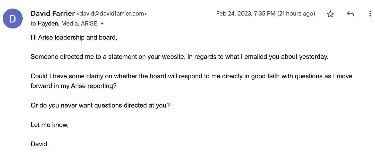 "Hi Arise leadership and board, Someone directed me to a statement on your website, in regards to what I emailed you about yesterday. Could I have some clarity on whether the board will respond to me directly in good faith with questions as I move forward in my Arise reporting? Or do you never want questions directed at you?"