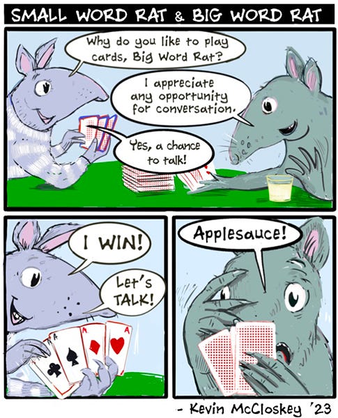 Small Word Rat asks Big Word Rat if they want to play cards. Big Word Rat says, “I appreciate any opportunity for conversation.” Small Word Rat holds up their hand, it’s four aces. Small Word Rat says, “I win! Let’s talk.” Big Word Rat peeks out from behind their hand and says, “Applesauce.”
