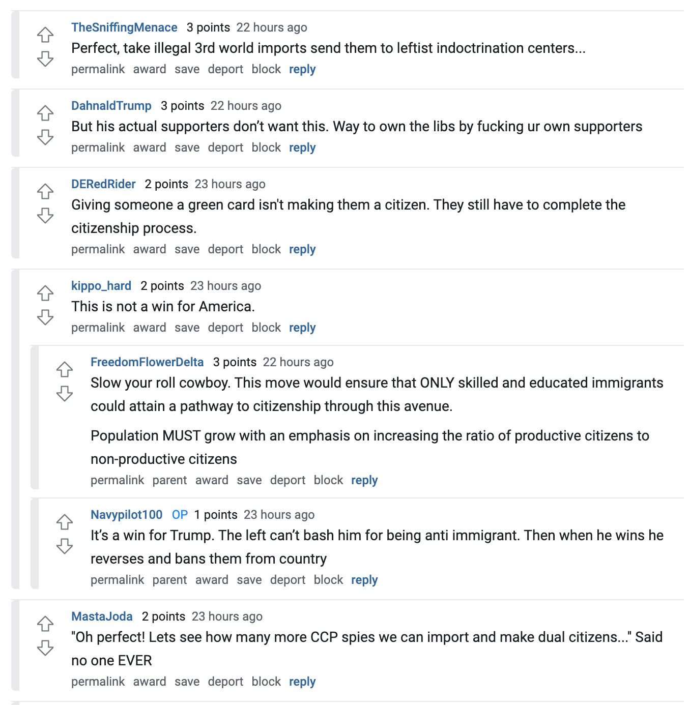  TheSniffingMenace   3 points 22 hours ago Perfect, take illegal 3rd world imports send them to leftist indoctrination centers...  permalink award save report block reply   DahnaldTrump   3 points 22 hours ago But his actual supporters don’t want this. Way to own the libs by fucking ur own supporters  permalink award save report block reply   DERedRider   2 points 23 hours ago Giving someone a green card isn't making them a citizen. They still have to complete the citizenship process.  permalink award save report block reply   kippo_hard   2 points 23 hours ago This is not a win for America.  permalink award save report block reply   FreedomFlowerDelta   3 points 23 hours ago Slow your roll cowboy. This move would ensure that ONLY skilled and educated immigrants could attain a pathway to citizenship through this avenue.  Population MUST grow with an emphasis on increasing the ratio of productive citizens to non-productive citizens  permalink parent award save report block reply   Navypilot100  OP   1 points 23 hours ago It’s a win for Trump. The left can’t bash him for being anti immigrant. Then when he wins he reverses and bans them from country