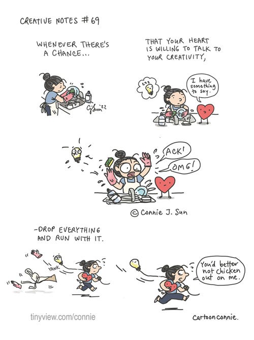 Heart Speak (Creative Notes #69) 5-panel webcomic strip of a cartoon girl with a bun, busy with household chores, when her heart decides to open up and talk. Panel 1: illustration of a girl in an apron, doing dishes. Panel 2: a thought bubble of a creativity as a lightbulb is taking a nap. a cartoon heart walks over and announces, "I have something to say." Panel 3: girl throws a wet sponge up in the air and exclaims, "ACK! OMG!" startling the lightbulb awake. Panel 4: girl is running, with the heart under her arm like a football, yanking the lightbulb along, and leaving the apron and dishwashing gloves behind. Panel 5: girl looks down at the heart sternly and says, "You'd better not chicken out on me." Cartoon caption reads: Whenever there's a chance that your heart is willing to talk to your creativity, drop everything and run with it." Episode 69 of Creative Notes, a webcomic series by Connie Sun, cartoonconnie, for Tinyview https://tinyview.com/connie