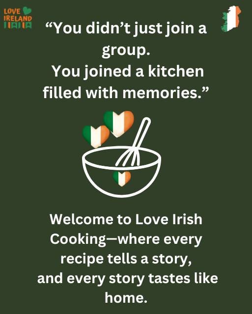 May be an image of text that says "LOVE IRELAND TATE "You didn't just join a group. You joined a kitchen filled with memories." Welcome to Love Love Irish Cooking-where Cooking every recipe tells a story, and every story tastes like home."