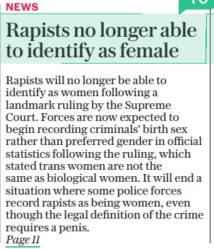 Rapists no longer able to identify as female Police forces expected to record sexual offenders by their sex and not preferred gender after court ruling The Daily Telegraph - Saturday19 Apr 2025By Martin Evans CRIME EDITOR Rapists will no longer be able to identify as women following a landmark ruling by the Supreme Court. Forces are now expected to begin recording criminals’ birth sex rather than preferred gender in official statistics following the ruling, which stated trans women are not the same as biological women. It will end a situation where some police forces record rapists as being women, even though the legal definition of the crime requires a penis.  RAPISTS will no longer be able to identify as women following a landmark ruling by the Supreme Court.  Forces are now expected to begin recording criminals’ birth sex rather than preferred gender in official crime statistics following the ruling, which stated trans women are not the same as biological women under equality laws.  It will end a situation where some police forces record rapists as being women, even though the legal definition of the crime requires a penis.  Campaigners, including gender critical police officers, have hailed the move as a victory for common sense and have said it will help restore public confidence in policing.  Current guidance from the National Police Chiefs’ Council (NPCC) recommends forces ask suspects if they are “male”, “female” or “intersex”.  But it goes on to state that: “Using the term ‘gender’ as a substitute for the term ‘sex’ is not appropriate as gender is not a protected characteristic.  “Gender is a social construction relating to behaviours and attributes based on labels of masculinity and femininity.”  However, not all forces follow the guidance and a recent report into the way public bodies collect data on sex and gender revealed that at least 12 police forces allowed rape suspects and other sexual offenders to self-declare their preferred gender identity.  This means men arrested on suspicion of violent sexual attacks can self-identify as a woman and be recorded as such on official statistics.  The records form part of the annual data requirement (ADR), submitted by every police force in England and Wales to the Home Office.  Last year, in a change of policy, Police Scotland announced that rape suspects would no longer be able to self identify as female.  It followed controversy over the case of Adam Graham who began identifying as a woman named Isla Bryson while awaiting trial accused of two rapes.  After being convicted and jailed for eight years, Bryson was initially sent to a women’s prison, but he was subsequently moved following a public outcry.  Following the scandal, the NPCC announced a review into the issue in England and Wales, but it has yet to report.  Police sources who have examined the Supreme Court ruling in detail believe it will sweep away the current confusion around transgender sex offenders.  David Spencer, head of crime and justice at the Policy Exchange, said it was time for policing to adopt a common sense approach.  He said: “This week’s judgment by the UK Supreme Court shines a light on policies across the public sector.  “An independent review this year found police forces do not consistently record the natal sex of alleged sex offenders – meaning suspected rapists may not be accurately recorded in police records.  “This could have grave consequences for whether the police are able to effectively investigate sexual offences.  “This is the sort of nonsense which leads to the public losing confidence in the police.  “As Policy Exchange has repeatedly made clear – it is long past time for police chiefs to adopt a common-sense approach to their work.”  A spokesman for the group SEEN UK, a network of serving officers who hold gender-critical beliefs, also welcomed the ruling and urged all forces to ensure full compliance with the Equality Act 2010, as clarified by the court.  He said: “The police service is bound by a duty to uphold the law impartially and without fear or favour. That duty must not be compromised by political or ideological pressures.  “The rights of women and girls, especially those enshrined in sex-based protections, are a matter of law, not preference.  “The Supreme Court has now spoken with clarity. The responsibility to act in accordance with that ruling rests squarely with those entrusted to enforce the law.”  Chief Constable Rachel Swann, chair of the National Police Chiefs’ Council’s diversity, equality and inclusion committee, said: “I welcome the clarity that the decision at the Supreme Court has provided and we will be reviewing our policies and procedures in accordance with the outcome.  “We will need time to consider the full implications of the court’s decision, as will many other public bodies.”  ‘It is long past time for police chiefs to adopt a common-sense approach to their work’  Article Name:Rapists no longer able to identify as female Publication:The Daily Telegraph - Saturday Author:By Martin Evans CRIME EDITOR Start Page:1 End Page:1