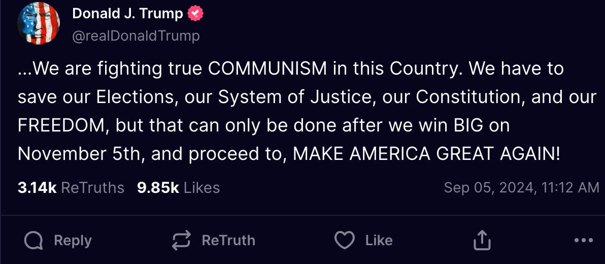 …We are fighting true COMMUNISM in this Country. We have to save our Elections, our System of Justice, our Constitution, and our FREEDOM, but that can only be done after we win BIG on November 5th, and proceed to, MAKE AMERICA GREAT AGAIN!