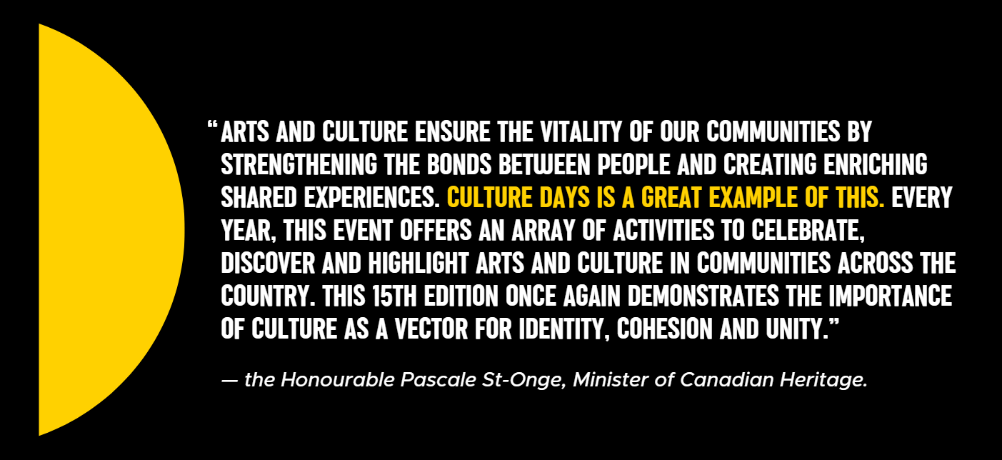 Text: Arts and culture ensure the vitality of our communities by strengthening the bonds between people and creating enriching shared experiences. Culture Days is a great example of this. Every year, this event offers an array of activities to celebrate, discover and highlight arts and culture in communities across the country. This 15th edition once again demonstrates the importance of culture as a vector for identity, cohesion and unity.”  “  — the Honourable Pascale St-Onge, Minister of Canadian Heritage.