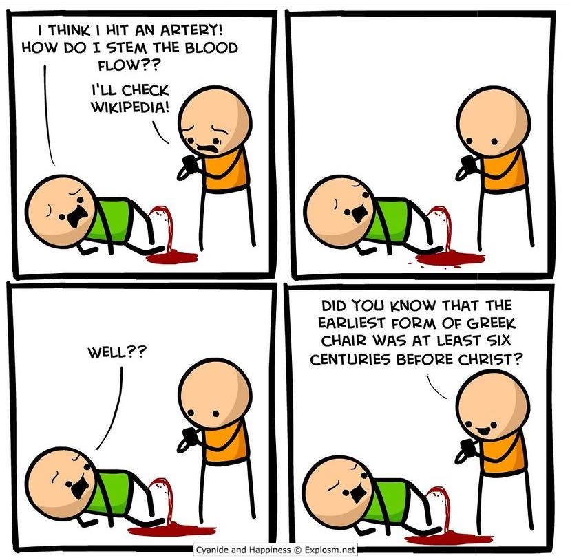 May be an image of text that says "I THINK HIT AN ARTERY! HOW DO I STEM THE BLOOD FLOW?? I'LL CHECK WIKIPEDIA! WELL?? WEL DID YOU KNOW THAT THE EARLIEST FORM OF GREEK CHAIR WAS AT LEAST SIX CENTURIES BEFORE CHRIST? Cyanide and Happiness © Explosm."