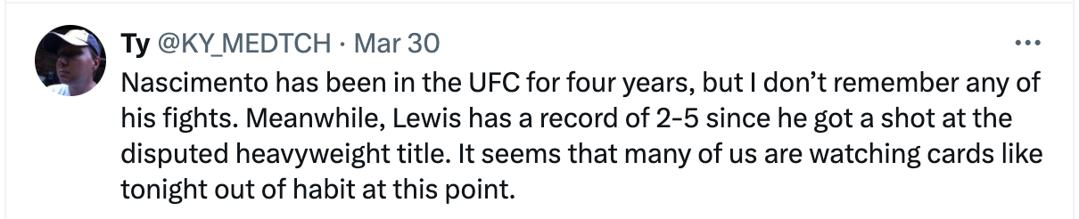 Nascimento has been in the UFC for four years, but I don’t remember any of his fights. Meanwhile, Lewis has a record of 2-5 since he got a shot at the disputed heavyweight title. It seems that many of us are watching cards like tonight out of habit at this point.