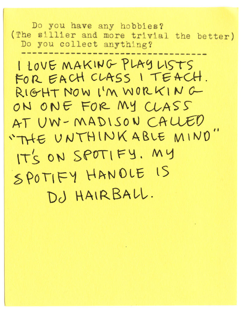 Do you have any hobbies? (The sillier and more trivial the better) Do you collect anything? I LOVE MAKING PLAYLISTS FOR EACH CLASS I TEACH. RIGHT NOW I'M WORKING ON ONE FOR MY CLASS AT UW - MADISON CALLED "THE UNTHINKABLE MIND" IT'S ON SPOTIFY. MY SPOTIFY HANDLE IS DJ HAIRBALL.