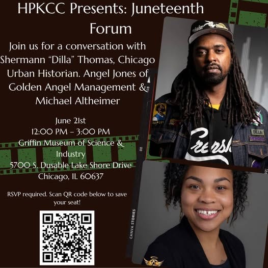 May be a graphic of 2 people and text that says 'HPKCC Presents: Juneteenth Forum Join us for a conversation with Shermann "Dilla" Thomas, Chicago Urban Historian. Angel Jones of Golden Angel Management Michael Altheimer June 21st 12:00 P 3:00 P Griffin Museum of Science & Industry 5700 S. Dusable Lake Shore Drive Chicago, IL 60637 DILLAT ISTArAa Persh Fe ash RSVP required. Scan QR code below to save your seat! enanan'
