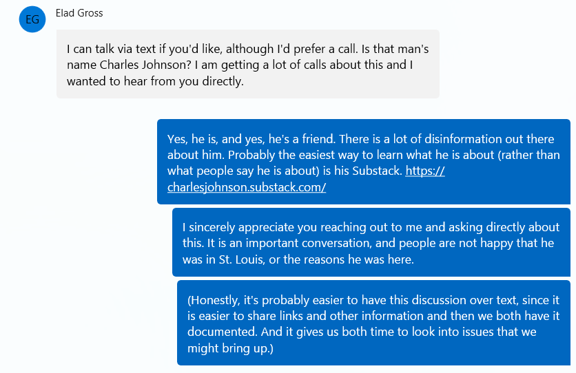 Elad Gross:  "I can talk via text if you'd like, although I'd prefer a call. Is that man's name Charles Johnson? I am getting a lot of calls about this and I wanted to hear from you directly." Sarah Unsicker: "Yes, he is, and yes, he's a friend. There is a lot of disinformation out there about him. Probably the easiest way to learn what he is about (rather than what people say he is about) is his Substack. I sincerely appreciate you reaching out to me and asking directly about this. It is an important conversation, and people are not happy that he was in St. Louis, or the reasons he was here.(Honestly, it's probably easier to have this discussion over text, since it is easier to share links and other information and then we both have it documented. And it gives us both time to look into issues that we might bring up.)"