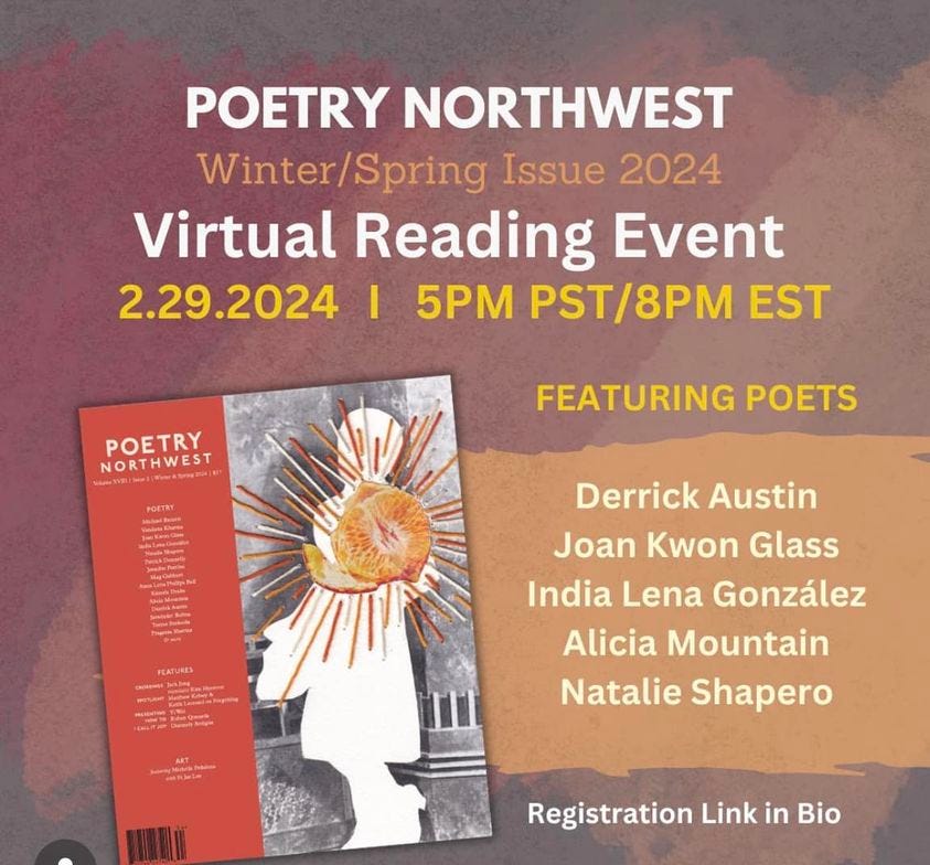 May be an image of text that says 'POETRY NORTHWEST Winter/Spring Issue 2024 Virtual Reading Event 2.29.2024 5PM PST/8PM EST POETRY NORTHWEST 24) FEATURING POETS MagGet Ma TieSk Derrick Austin Joan Kwon Glass India Lena González Alicia Mountain Natalie Shapero Registration Link in Bio'