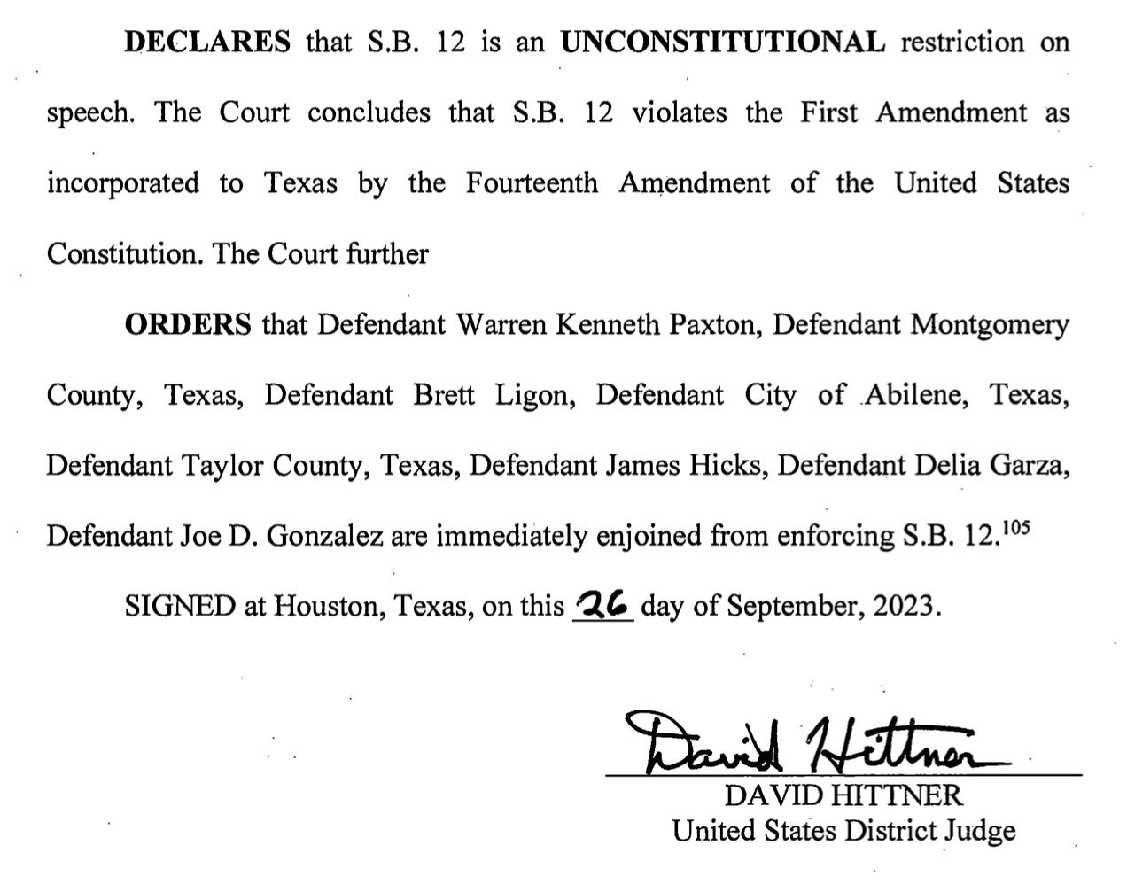 DECLARES that S.B. 12 is an UNCONSTITUTIONAL restriction on speech. The Court concludes that S.B. 12 violates the First Amendment as incorporated to Texas by the Fourteenth Amendment of the United States Constitution. The Court further ORDERS that Defendant Warren Kenneth Paxton, Defendant Montgomery County, Texas, Defendant Brett Ligon, Defendant City of .Abilene, Texas, Defendant Taylor County, Texas, Defendant James Hicks, Defendant Delia Garza, Defendant Joe D. Gonzalez are immediately enjoined from enforcing S.B. 12.105 SIGNED at Houston, Texas, on this ~C. day of September, 2023. DAYID HITTNER United States District Judge