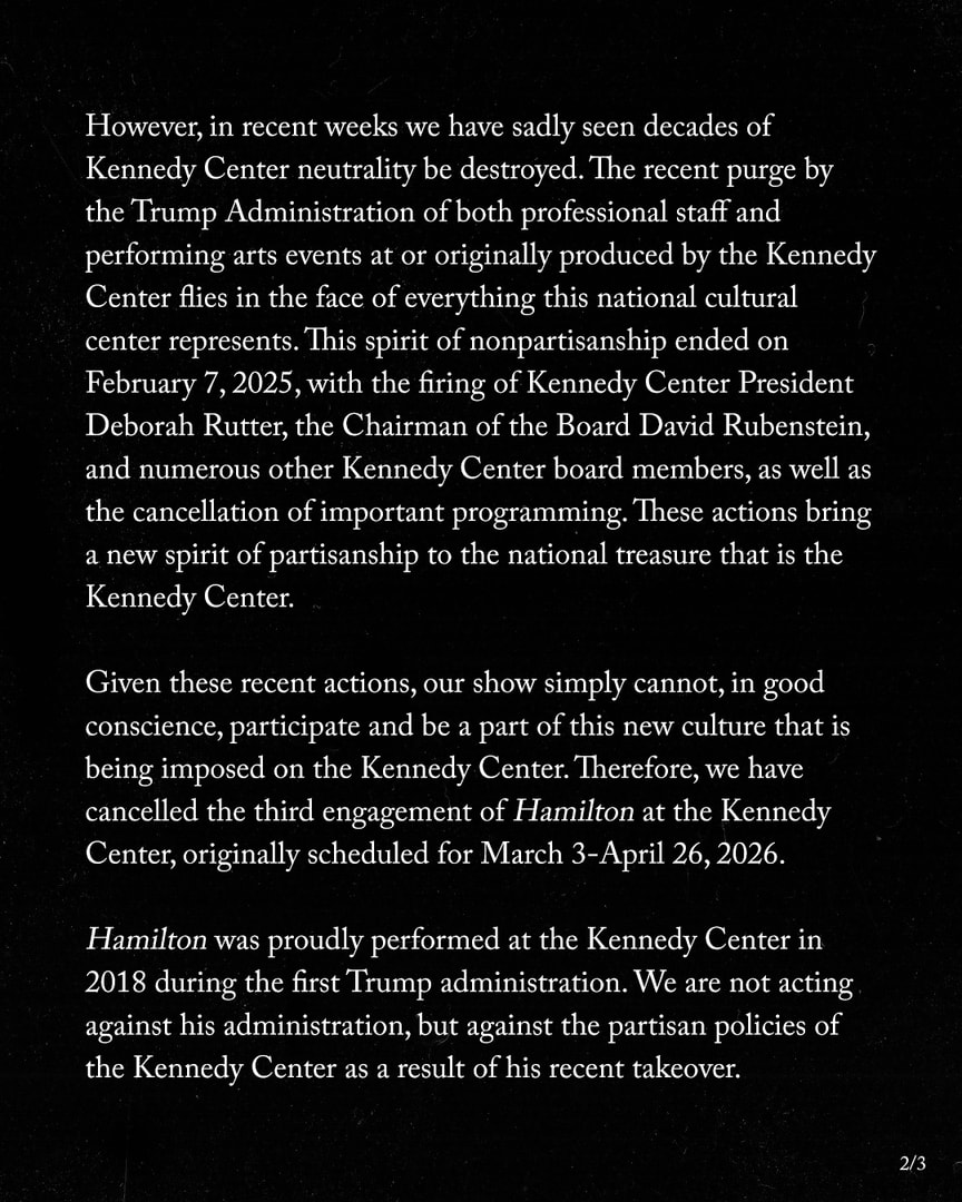  However, in recent weeks we have sadly seen decades of Kennedy Center neutrality be destroyed. The recent purge by the Trump Administration of both professional staff and performing arts events at or originally produced by the Kennedy Center flies in the face of everything this national cultural center represents. This spirit of nonpartisanship ended on February 7, 2025, with the firing of Kennedy Center President Deborah Rutter, the Chairman of the Board David Rubenstein, and numerous other Kennedy Center board members, as well as the cancellation of important programming. These actions bring a new spirit of partisanship to the national treasure that is the Kennedy Center. Given these recent actions, our show simply cannot, in good conscience, participate and be a part of this new culture that is being imposed on the Kennedy Center. Therefore, we have cancelled the third engagement of Hamilton at the Kennedy Center, originally scheduled for March 3-April 26, 2026. Hamilton was proudly performed at the Kennedy Center in 2018 during the first Trump administration. We are not acting against his administration, but against the partisan policies of the Kennedy Center as a result of his recent takeover. 2/3