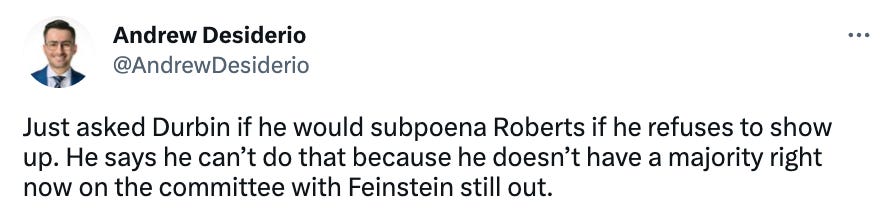 Tweet from Andrew Desiderio // @AndrewDesiderio // Just asked Durbin if he would subpoena Roberts if he refuses to show up. He says he can’t do that because he doesn’t have a majority right now on the committee with Feinstein still out.