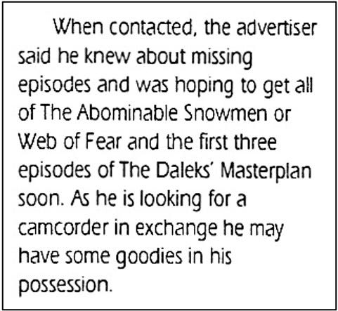 Fanzine cutting reporting that when contacted the seller said he knew about missing episodes and was hoping to get all of The Abominable Snowmen or The Web of Fear and the first three episodes of The Daleks’ Master Plan soon. It concludes: “As he is looking for a camcorder in exchange he may have some goodies in his possession.”