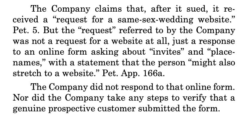 The Company claims that, after it sued, it received a “request for a same-sex-wedding website.” Pet. 5. But the “request” referred to by the Company was not a request for a website at all, just a response to an online form asking about “invites” and “placenames,” with a statement that the person “might also stretch to a website.” Pet. App. 166a. The Company did not respond to that online form. Nor did the Company take any steps to verify that a genuine prospective customer submitted the form.
