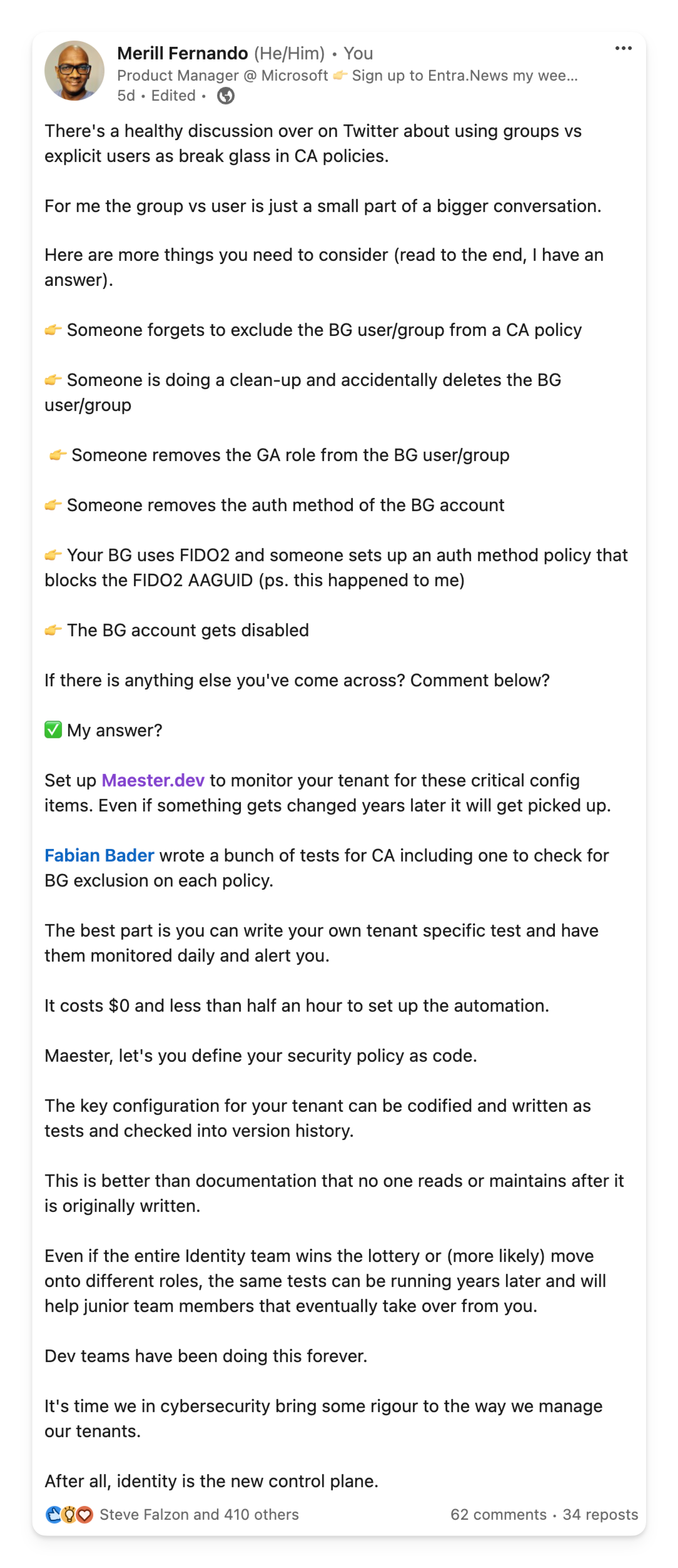 There's a healthy discussion over on Twitter about using groups vs explicit users as break glass in CA policies.   For me the group vs user is just a small part of a bigger conversation.  Here are more things you need to consider (read to the end, I have an answer).  👉 Someone forgets to exclude the BG user/group from a CA policy  👉 Someone is doing a clean-up and accidentally deletes the BG user/group   👉 Someone removes the GA role from the BG user/group  👉 Someone removes the auth method of the BG account  👉 Your BG uses FIDO2 and someone sets up an auth method policy that blocks the FIDO2 AAGUID (ps. this happened to me)  👉 The BG account gets disabled   If there is anything else you've come across? Comment below?  ✅️ My answer?   Set up Maester.dev to monitor your tenant for these critical config items. Even if something gets changed years later it will get picked up.   Fabian Bader wrote a bunch of tests for CA including one to check for BG exclusion on each policy.   The best part is you can write your own tenant specific test and have them monitored daily and alert you.   It costs $0 and less than half an hour to set up the automation.  Maester, let's you define your security policy as code.   The key configuration for your tenant can be codified and written as tests and checked into version history.   This is better than documentation that no one reads or maintains after it is originally written.   Even if the entire Identity team wins the lottery or (more likely) move onto different roles, the same tests can be running years later and will help junior team members that eventually take over from you.   Dev teams have been doing this forever.   It's time we in cybersecurity bring some rigour to the way we manage our tenants.   After all, identity is the new control plane.