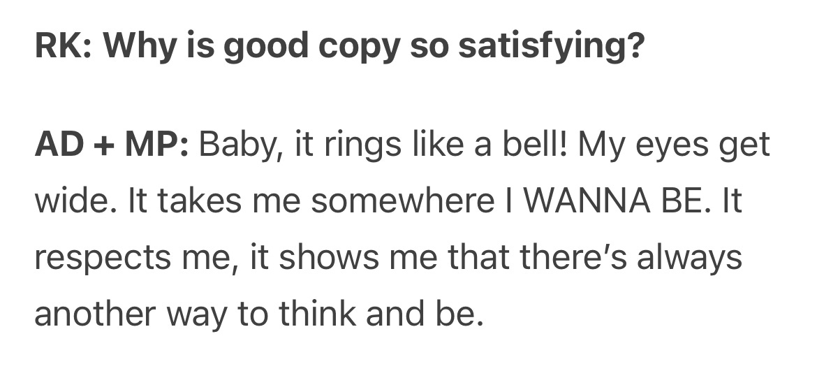 RK: Why is good copy so satisfying? AD + MP: Baby, it rings like a bell! My eyes get wide. It takes me somewhere I WANNA BE. It respects me, it shows me that there's always another way to think and be.