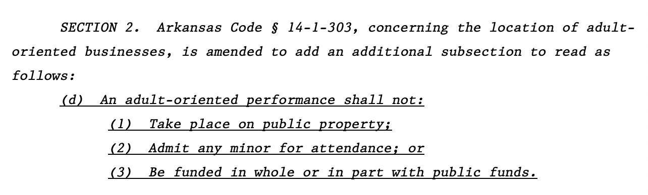 SECTION 2. Arkansas Code § 14-1-303, concerning the location of adult8 oriented businesses, is amended to add an additional subsection to read as 9 follows: 10 (d) An adult-oriented performance shall not: 11 (1) Take place on public property; 12 (2) Admit any minor for attendance; or 13 (3) Be funded in whole or in part with public funds.