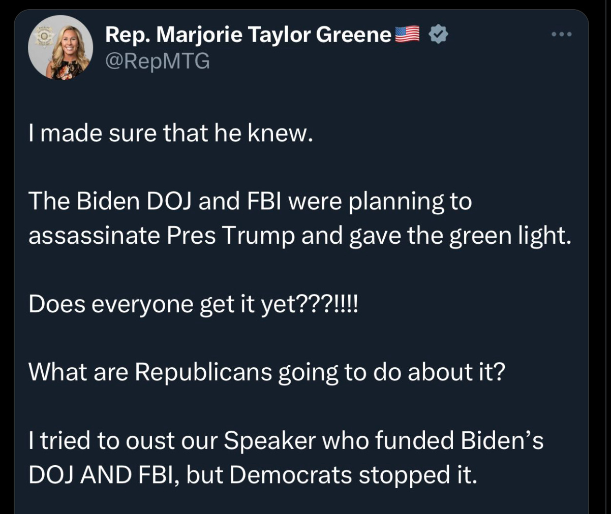 MTG tweet: “I made sure that he knew. The Biden DOJ and FBI were planning to assassinate Pres Trump and gave the green light. Does everyone get it yet???!!!! What are Republicans going to do about it? I tried to oust our Speaker who funded Biden’s DOJ AND FBI, but Democrats stopped it.”