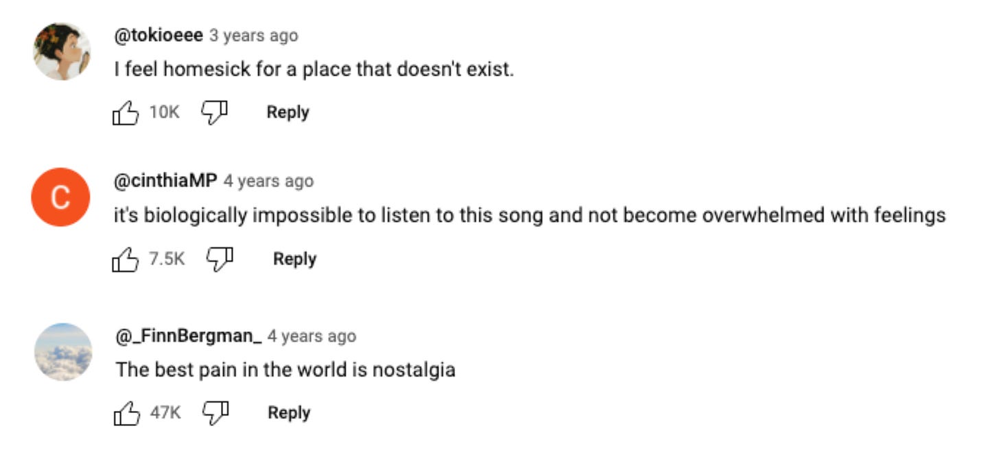 A screenshot from the YouTube comments of a video of Joe Hisaishi playing his song, “One Summer’s Day.” They read: “I feel homesick for a place that doesn’t exist.” “it’s biologically impossible to listen to this song and not become overwhelmed with feelings” “The best pain in the world is nostalgia”