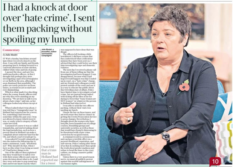 I had a knock at door over ‘hate crime’. I sent them packing without spoiling my lunch The Sunday Telegraph17 Nov 2024Commentary By Julie Bindel Julie Bindel, a journalist, author and feminist campaigner  IT WAS a Sunday lunchtime around 1pm when I received a knock on the door. I was with my family and friends, preparing lunch, looking forward to a convivial afternoon of roast chicken, chilled white wine and lots of gossip.  I opened the door, and saw two uniformed police officers. At first I thought that perhaps they were investigating a spat of local burglaries or car thefts in the area, although I soon dismissed that possibility. The police are rarely proactive on those issues, as resources are so stark and ever diminishing.  Which is what made it so shocking when the young, female officers told me why they were standing on my doorstep. “We are here to talk to you about a hate crime,” said one, as her colleague looked anywhere except at me.  When I asked what it was about, I was told that a “transgender man” in Holland had reported me for a tweet. Yes, something I had tweeted, sometime within the past year. I was not allowed to know which tweet it was, or under which category of hate crime law it fell.  I assumed of course it was so-called transphobia, and started asking about the legal jurisdiction, such as how a person based in Holland can make a complaint about someone based in the UK, and which court it would get to.  I was asked if I would voluntarily go into the station the following day to make a statement. I said, “absolutely not”. Why should I do that, when I have no idea what I was being accused of? I had better things to do.  One of the officers then explained that they would have to talk it over with their senior officers and come to some decision about what to do. I said they were welcome to pop round any time and let me know exactly what I  I was told that a trans man in Holland had reported me for a tweet  was supposed to have done that was illegal.  The officers left looking a little bewildered. I did have a sense that they understood what a ridiculous mission they have been sent on. I advised that they could better use their time investigating rape and domestic violence.  The next day I received a phone call from one of them telling me that the investigation had been dropped. I was disappointed, because what I had hoped would happen was that I ended up in court, on a “hate crime” charge, and my friends and colleagues would protest outside of the court and use it as a way to educate the public about this Orwellian state of affairs. Police have limited time to investigate actual crime, but are instead being tasked with ticking off the likes of me for daring to tweet that “trans women are NOT women” (or whatever the person in Holland had objected to).  I was able to send the two officers packing, without their visit even spoiling my lunch.  I know the law on these issues, and am well aware they had no chance in getting the Crown Prosecution Service to press charges. Nevertheless, I thought about the women who have lost jobs, been hounded out of college courses, friendship groups and university societies, as well as those that would have found it distressing to be threatened with a hate crime conviction for no good reason.  A criminal record is a serious issue and can have a terrible effect on a person’s livelihood, reputation, and self-esteem. Police coming after those of us that do nothing more than speak the truth about gender madness and refuse to bend the knee to the crazy cultists, are doing a massive public disservice.  Unless there is a very good reason not to, we must all publicly protest against this terrible infringement of our human rights.  Article Name:I had a knock at door over ‘hate crime’. I sent them packing without spoiling my lunch Publication:The Sunday Telegraph Author:Commentary By Julie Bindel Julie Bindel, a journalist, author and feminist campaigner Start Page:6 End Page:6