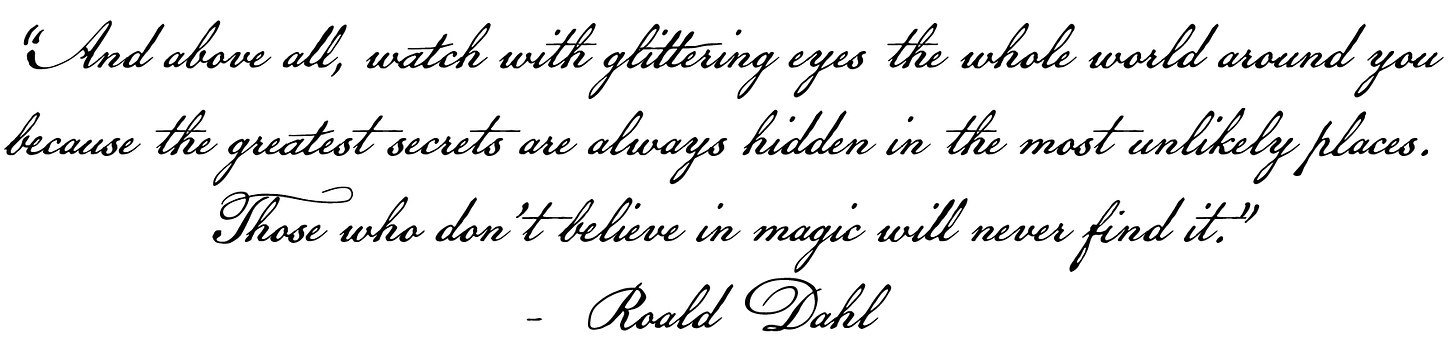 And above all, watch with glittering eyes the whole world around you, because the greatest secrets are always hidden in the most unlikely places. Those who don't believe in magic will never find it. - Roald Dahl