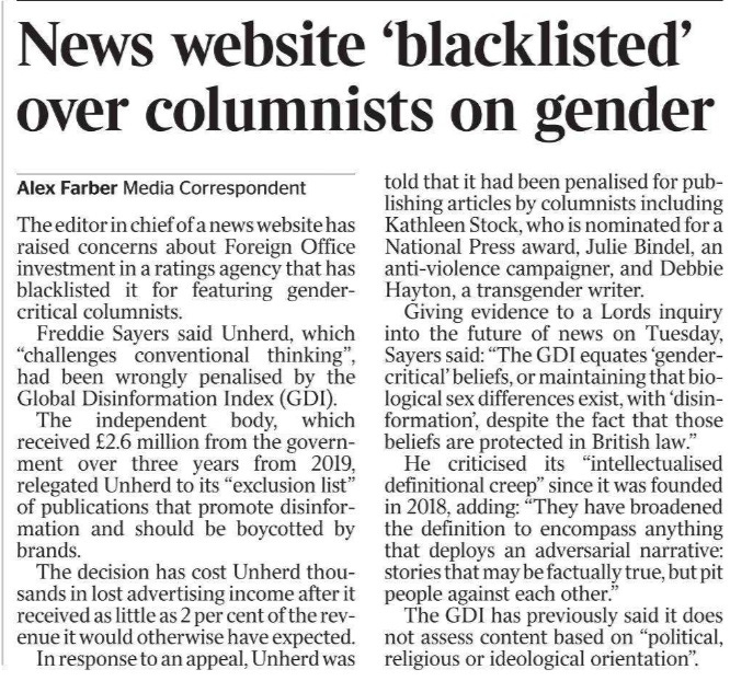 News website ‘blacklisted’ over columnists on gender Alex Farber - Media Correspondent The editor in chief of a news website has raised concerns about Foreign Office investment in a ratings agency that has blacklisted it for featuring gendercritical columnists. Freddie Sayers said Unherd, which “challenges conventional thinking”, had been wrongly penalised by the Global Disinformation Index (GDI). The independent body, which received £2.6 million from the government over three years from 2019, relegated Unherd to its “exclusion list” of publications that promote disinformation and should be boycotted by brands. The decision has cost Unherd thousands in lost advertising income after it received as little as 2 per cent of the revenue it would otherwise have expected. In response to an appeal, Unherd was told that it had been penalised for publishing articles by columnists including Kathleen Stock, who is nominated for a National Press award, Julie Bindel, an anti-violence campaigner, and Debbie Hayton, a transgender writer. Giving evidence to a Lords inquiry into the future of news on Tuesday, Sayers said: “The GDI equates ‘gendercritical’ beliefs, or maintaining that biological sex differences exist, with ‘disinformation’, despite the fact that those beliefs are protected in British law.” He criticised its “intellectualised definitional creep” since it was founded in 2018, adding: “They have broadened the definition to encompass anything that deploys an adversarial narrative: stories that may be factually true, but pit people against each other.” The GDI has previously said it does not assess content based on “political, religious or ideological orientation”.