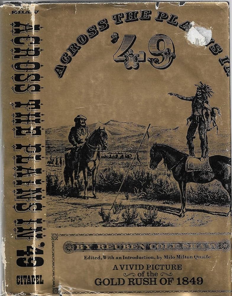 Tattered sleeve of old book. The spine reads, in a Western style font, "ACROSS THE PLAINS IN '49 - CITADEL" Cover has an illustration of a Native American standing on the back of a horse and pointing at another man (presumably a settler) sitting on another horse. The settler has a hat and mustache and beard and is holding a rifle across his lap. The two men and horses are in a broad plain covered in scrub brush with mountains in the background. Curved along the top are the words "ACROSS THE PLAINS IN" with "'49" in a larger Western typeface within the arc. Along the bottom is text, "BY REUBEN COLE SHAW. Edited, With an Introduction, by Milo Milton Quaife. A VIVID PICTURE of the GOLD RUSH OF 1849"