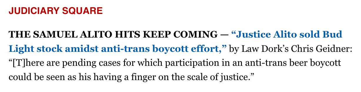 JUDICIARY SQUARE  THE SAMUEL ALITO HITS KEEP COMING — “Justice Alito sold Bud Light stock amidst anti-trans boycott effort,” by Law Dork’s Chris Geidner: “[T]here are pending cases for which participation in an anti-trans beer boycott could be seen as his having a finger on the scale of justice.”