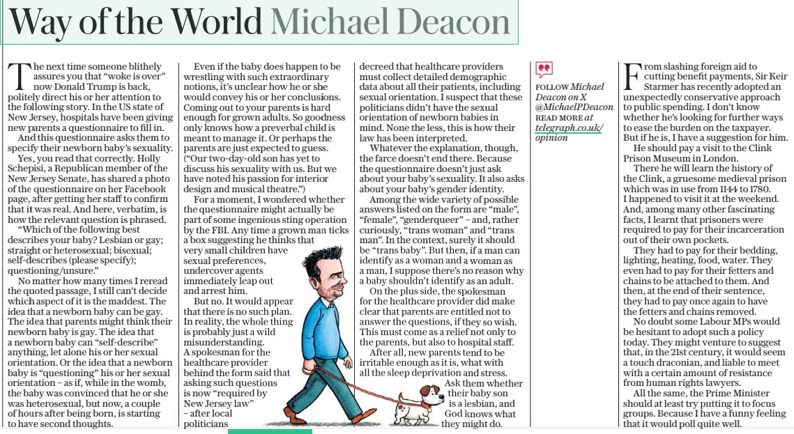 Way of the World Michael Deacon The Daily Telegraph18 Mar 2025FOLLOW Michael Deacon on X @Michaelpdeacon read More at telegraph.co.uk/ opinion  The next time someone blithely assures you that “woke is over” now Donald Trump is back, politely direct his or her attention to the following story. In the US state of New Jersey, hospitals have been giving new parents a questionnaire to fill in.  And this questionnaire asks them to specify their newborn baby’s sexuality.  Yes, you read that correctly. Holly Schepisi, a Republican member of the New Jersey Senate, has shared a photo of the questionnaire on her Facebook page, after getting her staff to confirm that it was real. And here, verbatim, is how the relevant question is phrased.  “Which of the following best describes your baby? Lesbian or gay; straight or heterosexual; bisexual; self-describes (please specify); questioning/unsure.”  No matter how many times I reread the quoted passage, I still can’t decide which aspect of it is the maddest. The idea that a newborn baby can be gay. The idea that parents might think their newborn baby is gay. The idea that a newborn baby can “self-describe” anything, let alone his or her sexual orientation. Or the idea that a newborn baby is “questioning” his or her sexual orientation – as if, while in the womb, the baby was convinced that he or she was heterosexual, but now, a couple of hours after being born, is starting to have second thoughts.  Even if the baby does happen to be wrestling with such extraordinary notions, it’s unclear how he or she would convey his or her conclusions. Coming out to your parents is hard enough for grown adults. So goodness only knows how a preverbal child is meant to manage it. Or perhaps the parents are just expected to guess. (“Our two-day-old son has yet to discuss his sexuality with us. But we have noted his passion for interior design and musical theatre.”)  For a moment, I wondered whether the questionnaire might actually be part of some ingenious sting operation by the FBI. Any time a grown man ticks a box suggesting he thinks that very small children have sexual preferences, undercover agents immediately leap out and arrest him.  But no. It would appear that there is no such plan. In reality, the whole thing is probably just a wild misunderstanding.  A spokesman for the healthcare provider behind the form said that asking such questions is now “required by New Jersey law” – after local politicians decreed that healthcare providers must collect detailed demographic data about all their patients, including sexual orientation. I suspect that these politicians didn’t have the sexual orientation of newborn babies in mind. None the less, this is how their law has been interpreted.  Whatever the explanation, though, the farce doesn’t end there. Because the questionnaire doesn’t just ask about your baby’s sexuality. It also asks about your baby’s gender identity.  Among the wide variety of possible answers listed on the form are “male”, “female”, “genderqueer” – and, rather curiously, “trans woman” and “trans man”. In the context, surely it should be “trans baby”. But then, if a man can identify as a woman and a woman as a man, I suppose there’s no reason why a baby shouldn’t identify as an adult.  On the plus side, the spokesman for the healthcare provider did make clear that parents are entitled not to answer the questions, if they so wish. This must come as a relief not only to the parents, but also to hospital staff.  After all, new parents tend to be irritable enough as it is, what with all the sleep deprivation and stress. Ask them whether their baby son is a lesbian, and God knows what they might do.  From slashing foreign aid to cutting benefit payments, Sir Keir Starmer has recently adopted an unexpectedly conservative approach to public spending. I don’t know whether he’s looking for further ways to ease the burden on the taxpayer. But if he is, I have a suggestion for him.  He should pay a visit to the Clink Prison Museum in London.  There he will learn the history of the Clink, a gruesome medieval prison which was in use from 1144 to 1780. I happened to visit it at the weekend. And, among many other fascinating facts, I learnt that prisoners were required to pay for their incarceration out of their own pockets.  They had to pay for their bedding, lighting, heating, food, water. They even had to pay for their fetters and chains to be attached to them. And then, at the end of their sentence, they had to pay once again to have the fetters and chains removed.  No doubt some Labour MPS would be hesitant to adopt such a policy today. They might venture to suggest that, in the 21st century, it would seem a touch draconian, and liable to meet with a certain amount of resistance from human rights lawyers.  All the same, the Prime Minister should at least try putting it to focus groups. Because I have a funny feeling that it would poll quite well.  Article Name:Way of the World Michael Deacon Publication:The Daily Telegraph Author:FOLLOW Michael Deacon on X @Michaelpdeacon read More at telegraph.co.uk/ opinion Start Page:16 End Page:16