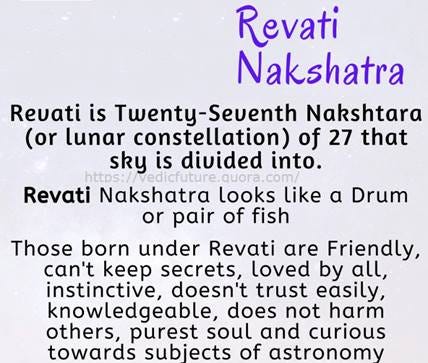 Revati 
NaL5hatra 
Reuati is Twenty-Seuenth Nakshtara 
(or lunar constellation) of 27 that 
sky is divided into. 
Revati Nakshatra looks like a Drum 
or pair of fish 
Those born under Revati are Friendly, 
can't keep secrets, loved by all, 
instinctive, doesn't trust easily, 
knowledgeable, does not harm 
others, purest soul and curious 
towards subjects of astronomy 