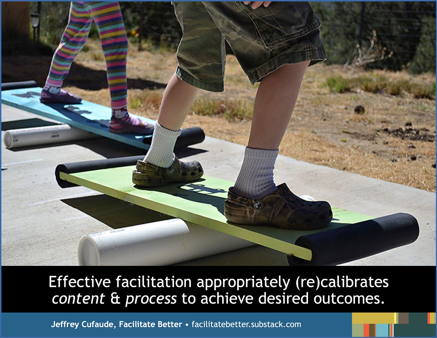 Close-up of the legs and feet of two kids, each standing on a balance board set across a long solid cylinder.  One sports brightly colored leggings; the other is in cargo shorts.  Text below the image: Effective facilitation appropriately (re)calibrates content & process to achieve desired outcomes.