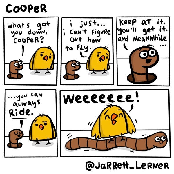 A yellow chick (Cooper) looks sad. A brown worm pokes out of a hole in the ground and asks, “What’s got you down, Cooper?” Cooper replies, “I just… I can’t figure out how to fly.” “Keep at it,” says the worm. “You’ll get it. And meanwhile… you can always RIDE.” In the final panel Cooper stands on the worm like it’s a skateboard. The worm wiggles along and Cooper happily shouts, “Weeeee!”