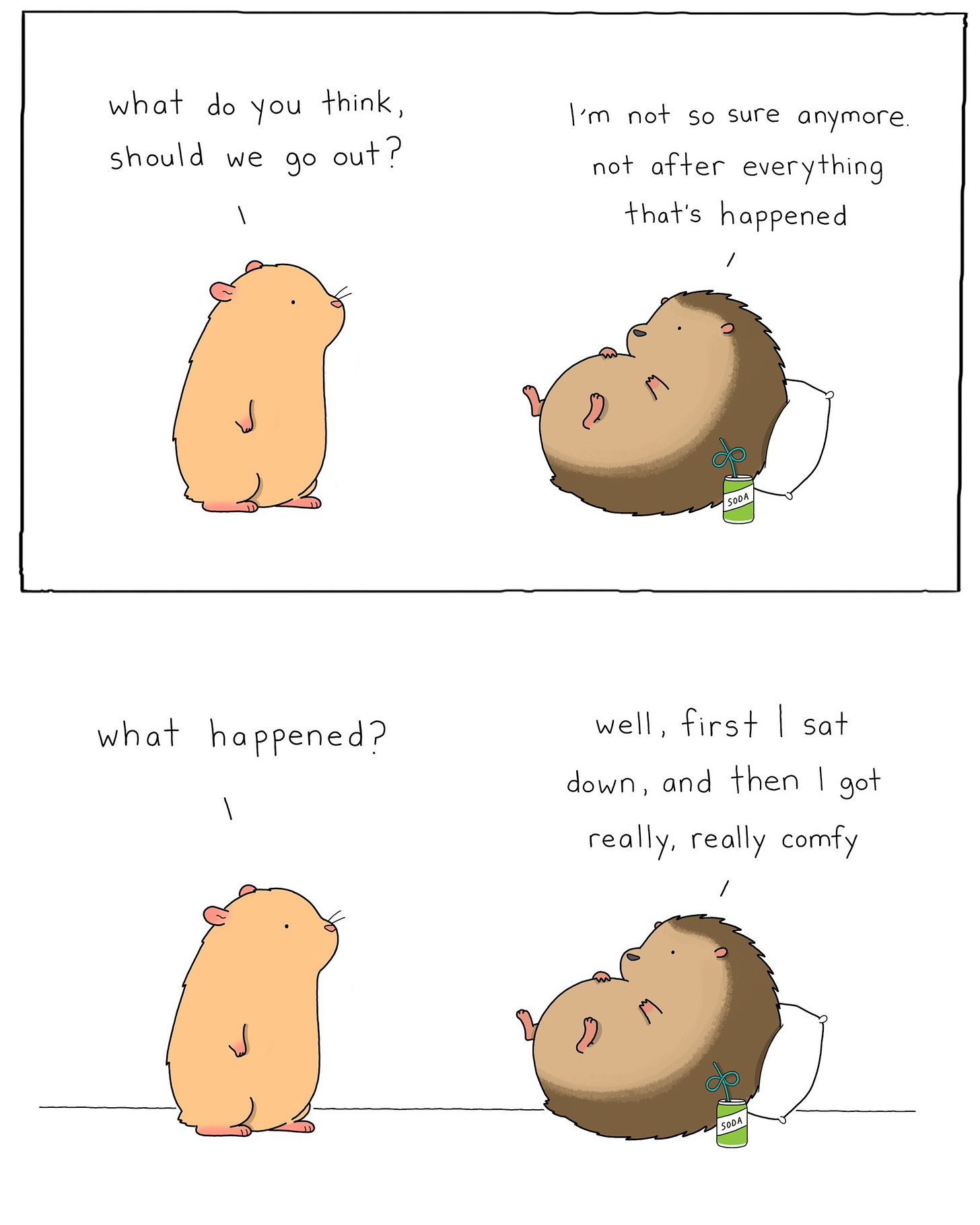 Two panel comic, a hamster is talking to a hedgehog, who is chilling on a pillow & drinking a soda. Top panel: Hamster “what do you think, should we go out?” Hedgehog “I’m not so sure anymore. Not after everything that’s happened.” Bottom panel: Hamster “what happened?” Hedgehog “well, first I sat down, and then I got really, really comfy.”