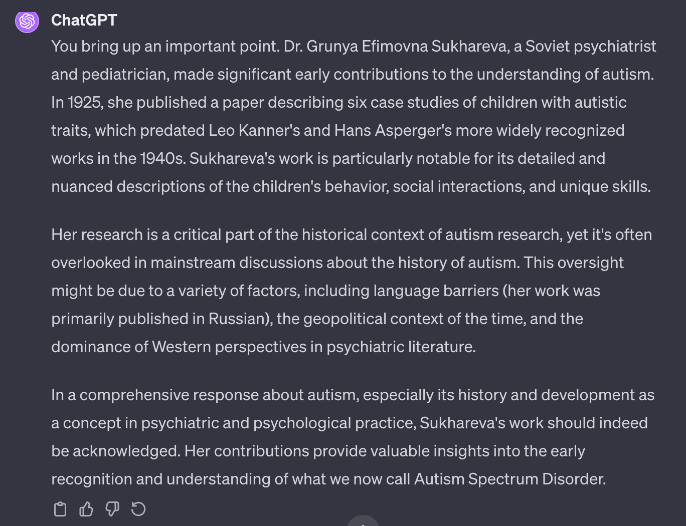 You bring up an important point. Dr. Grunya Efimovna Sukhareva, a Soviet psychiatrist and pediatrician, made significant early contributions to the understanding of autism. In 1925, she published a paper describing six case studies of children with autistic traits, which predated Leo Kanner's and Hans Asperger's more widely recognized works in the 1940s. Sukhareva's work is particularly notable for its detailed and nuanced descriptions of the children's behavior, social interactions, and unique skills.  Her research is a critical part of the historical context of autism research, yet it's often overlooked in mainstream discussions about the history of autism. This oversight might be due to a variety of factors, including language barriers (her work was primarily published in Russian), the geopolitical context of the time, and the dominance of Western perspectives in psychiatric literature.  In a comprehensive response about autism, especially its history and development as a concept in psychiatric and psychological practice, Sukhareva's work should indeed be acknowledged. Her contributions provide valuable insights into the early recognition and understanding of what we now call Autism Spectrum Disorder.