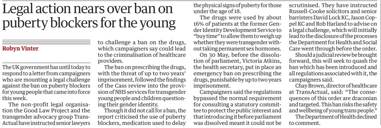 Legal action nears over ban on puberty blockers for the young The Guardian7 Jun 2024Robyn Vinter The UK government has until today to respond to a letter from campaigners who are mounting a legal challenge against the ban on puberty blockers for young people that came into force this week.  The non-profit legal organisation the Good Law Project and the transgender advocacy group TransActual have instructed senior lawyers to challenge a ban on the drugs, which campaigners say could lead to the criminalisation of healthcare providers.  The ban on prescribing the drugs, with the threat of up to two years’ imprisonment, followed the findings of the Cass review into the provision of NHS services for transgender young people and children questioning their gender identity.  Though it did not call for a ban, the report criticised the use of puberty blockers, medication used to delay  the physical signs of puberty for those under the age of 18.  The drugs were used by about 16% of patients at the former Gender Identity Development Service to “buy time” to allow them to weigh up whether they were transgender without taking permanent sex hormones.  On 30 May, before the dissolution of parliament, Victoria Atkins, the health secretary, put in place an emergency ban on prescribing the drugs, punishable by up to two years imprisonment.  Campaigners said the regulations bypassed the normal requirement for consulting a statutory committee to protect the public interest and that introducing it before parliament was dissolved meant it could not be  scrutinised. They have instructed Russell-Cooke solicitors and senior barristers David Lock KC, Jason Coppel KC and Rob Harland to advise on a legal challenge, which will initially lead to the disclosure of the processes the Department for Health and Social Care went through before the order.  Should a judicial review be brought forward, this will seek to quash the ban which has been introduced and all regulations associated with it, the campaigners said.  Chay Brown, director of healthcare at TransActual, said: “The consequences of this order are draconian and targeted. This ban risks the safety and wellbeing of young trans people.”  The Department of Health declined to comment.  Article Name:Legal action nears over ban on puberty blockers for the young Publication:The Guardian Author:Robyn Vinter Start Page:4 End Page:4